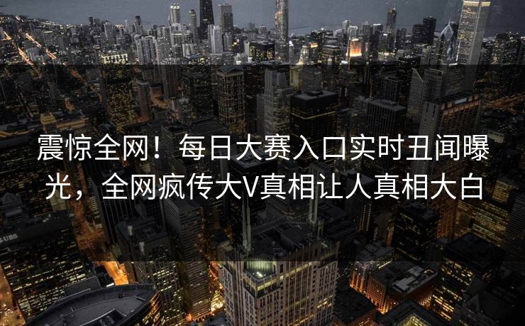 震惊全网！每日大赛入口实时丑闻曝光，全网疯传大V真相让人真相大白