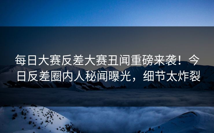 每日大赛反差大赛丑闻重磅来袭！今日反差圈内人秘闻曝光，细节太炸裂