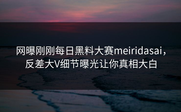 网曝刚刚每日黑料大赛meiridasai,反差大V细节曝光让你真相大白