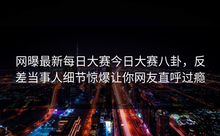 网曝最新每日大赛今日大赛八卦,反差当事人细节惊爆让你网友直呼过瘾