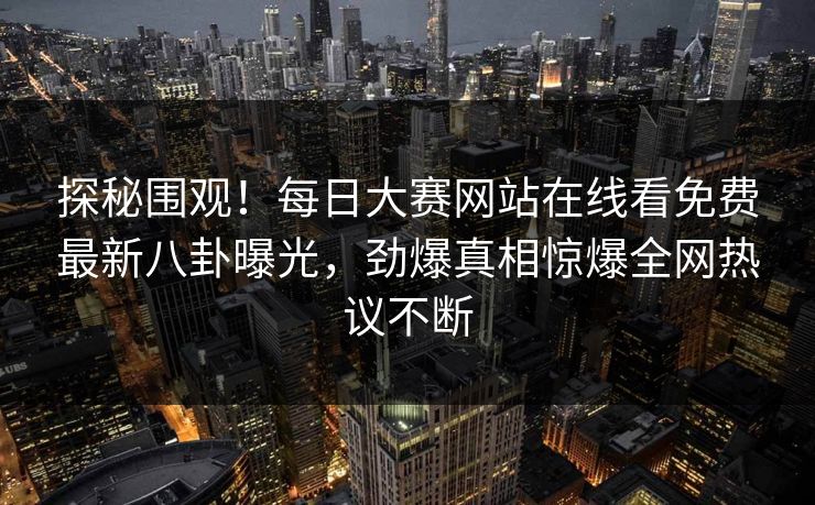探秘围观！每日大赛网站在线看免费最新八卦曝光，劲爆真相惊爆全网热议不断