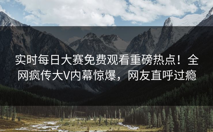 实时每日大赛免费观看重磅热点！全网疯传大V内幕惊爆，网友直呼过瘾
