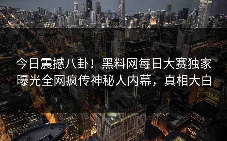 今日震撼八卦！黑料网每日大赛独家曝光全网疯传神秘人内幕，真相大白