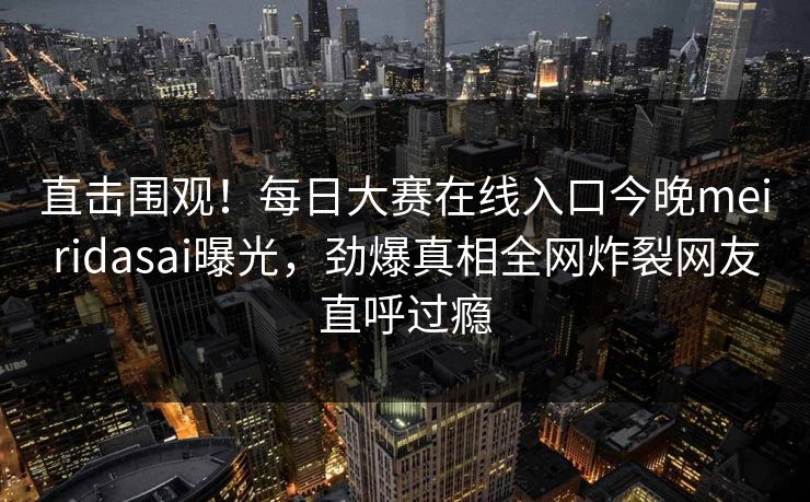 直击围观！每日大赛在线入口今晚meiridasai曝光，劲爆真相全网炸裂网友直呼过瘾