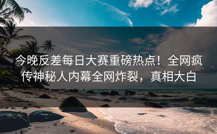 今晚反差每日大赛重磅热点！全网疯传神秘人内幕全网炸裂，真相大白