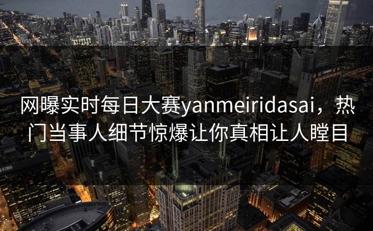 网曝实时每日大赛yanmeiridasai，热门当事人细节惊爆让你真相让人瞠目
