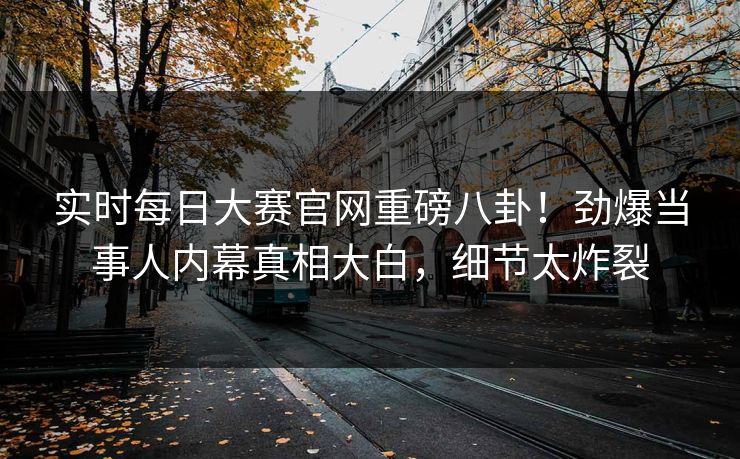 实时每日大赛官网重磅八卦！劲爆当事人内幕真相大白，细节太炸裂