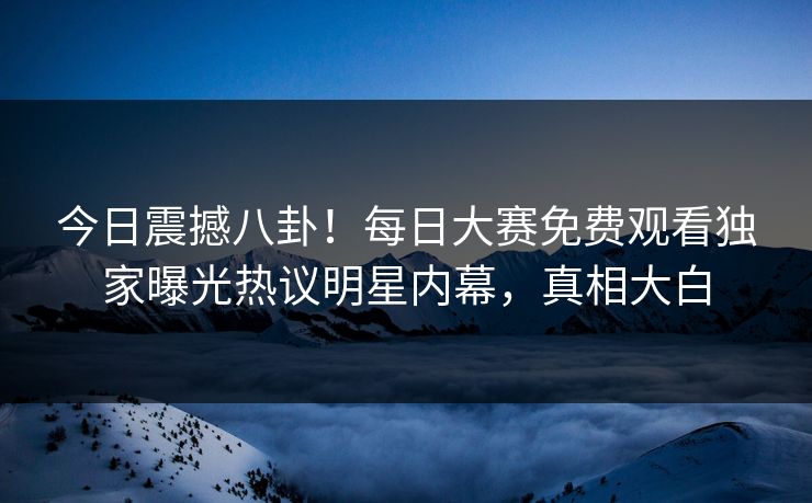 今日震撼八卦！每日大赛免费观看独家曝光热议明星内幕，真相大白