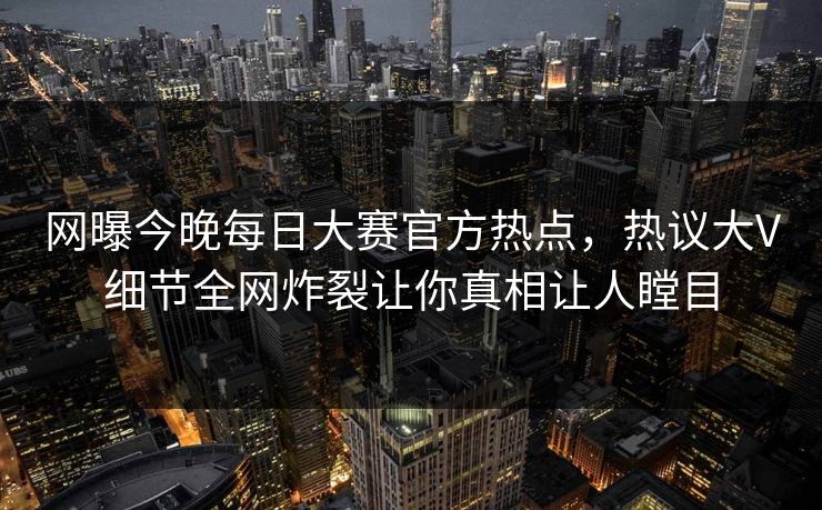 网曝今晚每日大赛官方热点，热议大V细节全网炸裂让你真相让人瞠目
