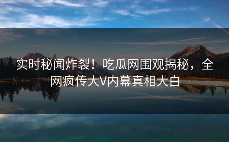 实时秘闻炸裂！吃瓜网围观揭秘，全网疯传大V内幕真相大白