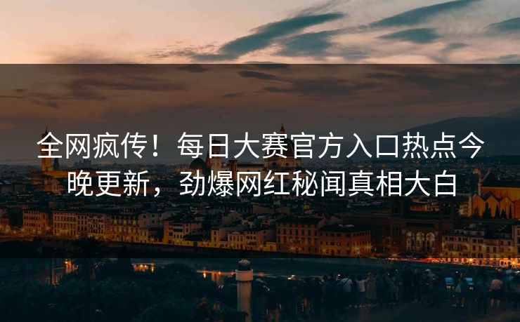 全网疯传！每日大赛官方入口热点今晚更新，劲爆网红秘闻真相大白