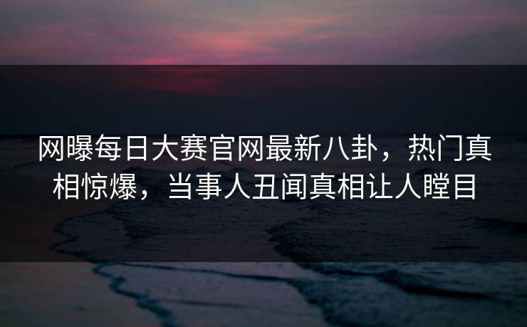 网曝每日大赛官网最新八卦，热门真相惊爆，当事人丑闻真相让人瞠目