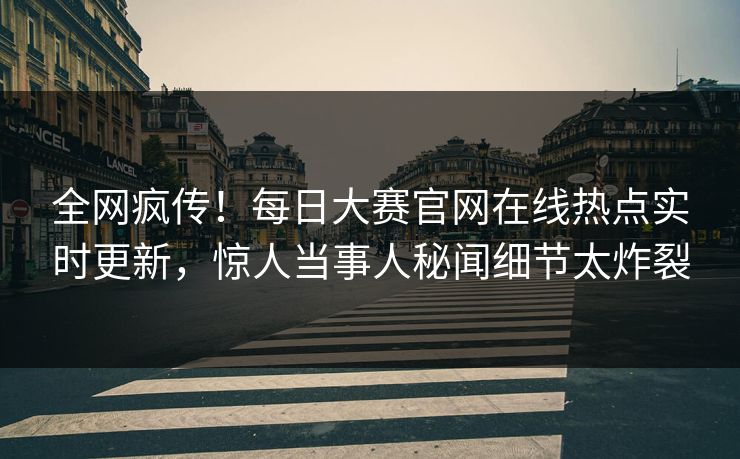 全网疯传！每日大赛官网在线热点实时更新，惊人当事人秘闻细节太炸裂