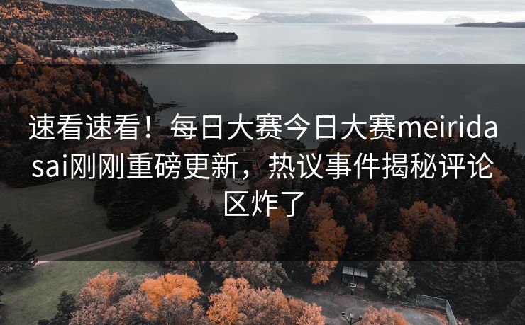 速看速看！每日大赛今日大赛meiridasai刚刚重磅更新，热议事件揭秘评论区炸了