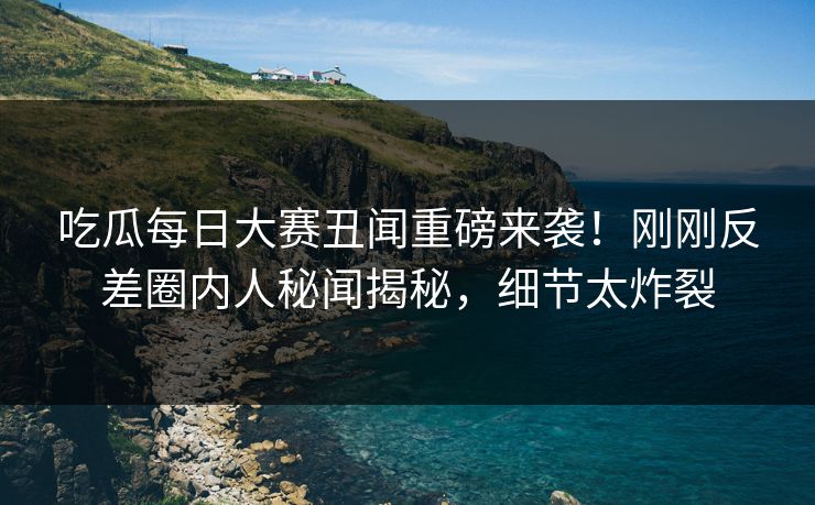 吃瓜每日大赛丑闻重磅来袭！刚刚反差圈内人秘闻揭秘，细节太炸裂