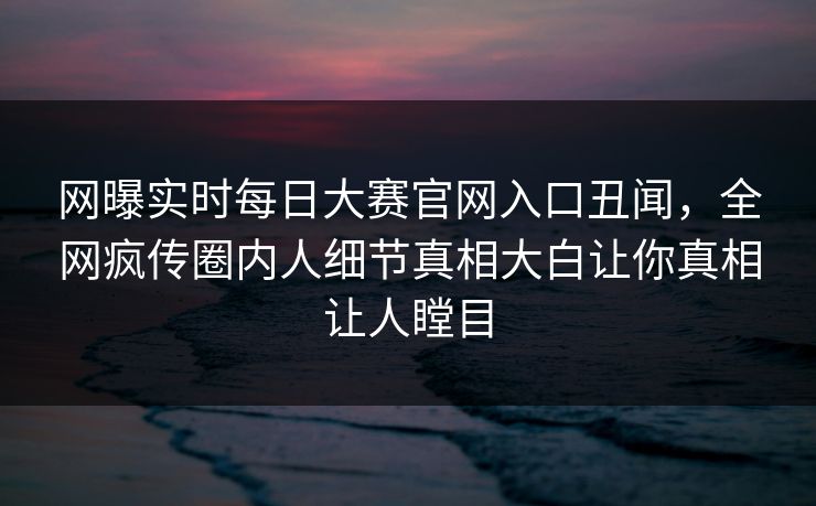 网曝实时每日大赛官网入口丑闻，全网疯传圈内人细节真相大白让你真相让人瞠目