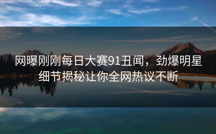 网曝刚刚每日大赛91丑闻，劲爆明星细节揭秘让你全网热议不断