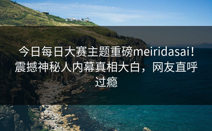 今日每日大赛主题重磅meiridasai！震撼神秘人内幕真相大白，网友直呼过瘾