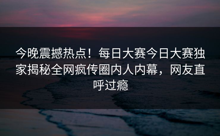 今晚震撼热点！每日大赛今日大赛独家揭秘全网疯传圈内人内幕，网友直呼过瘾