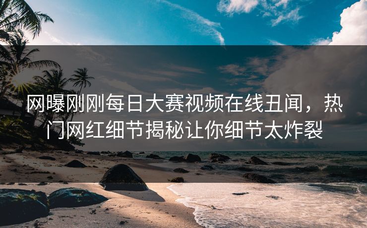网曝刚刚每日大赛视频在线丑闻，热门网红细节揭秘让你细节太炸裂