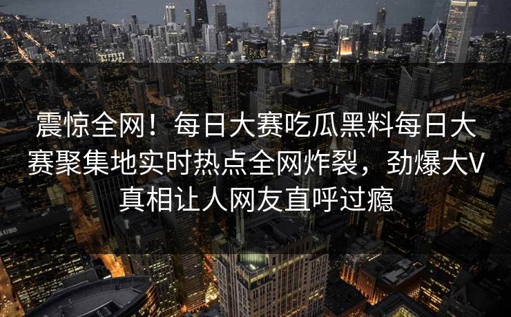 震惊全网！每日大赛吃瓜黑料每日大赛聚集地实时热点全网炸裂，劲爆大V真相让人网友直呼过瘾