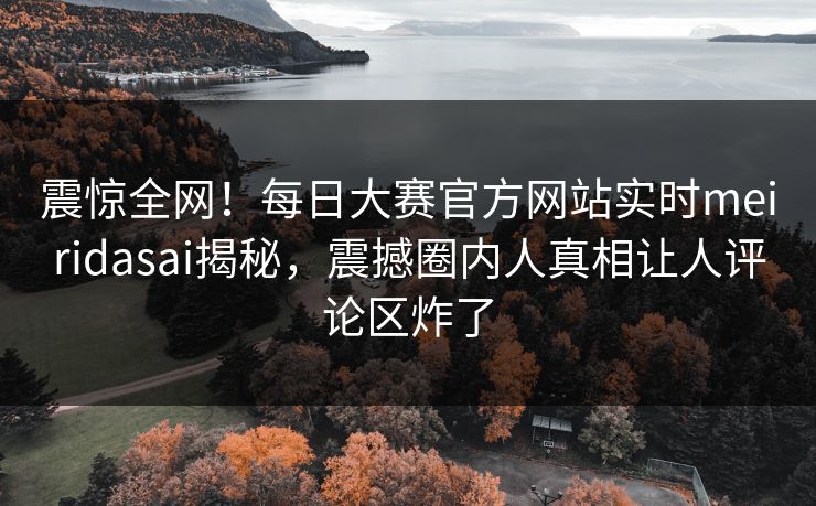 震惊全网！每日大赛官方网站实时meiridasai揭秘，震撼圈内人真相让人评论区炸了