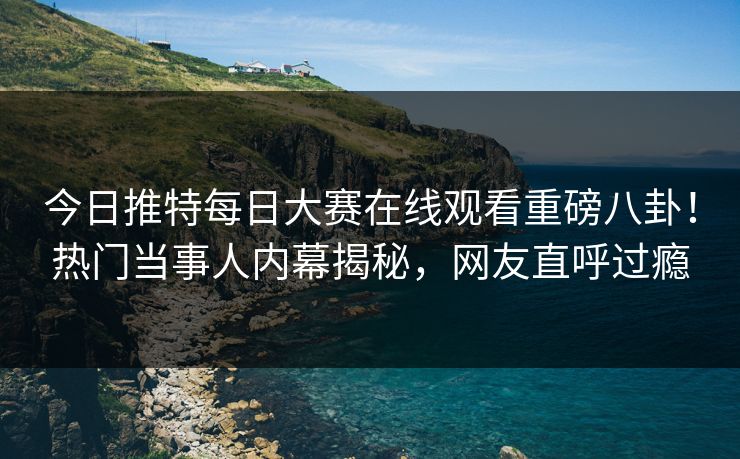 今日推特每日大赛在线观看重磅八卦！热门当事人内幕揭秘，网友直呼过瘾