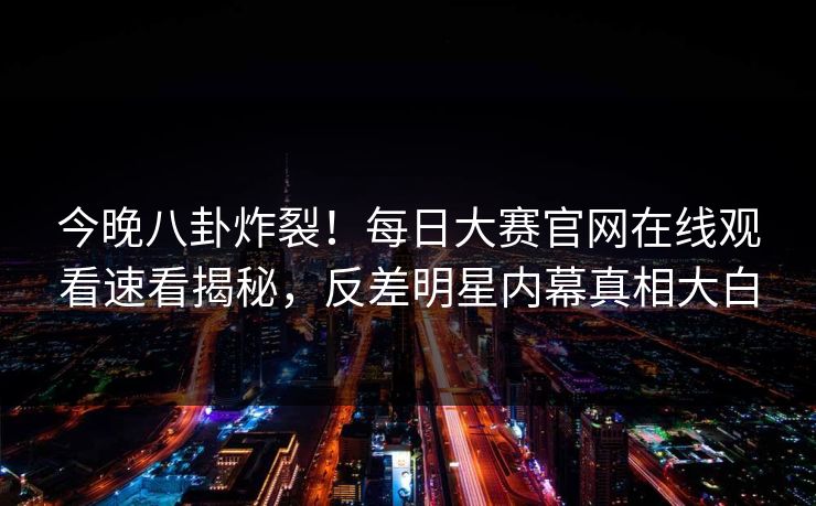 今晚八卦炸裂！每日大赛官网在线观看速看揭秘，反差明星内幕真相大白