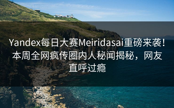 Yandex每日大赛Meiridasai重磅来袭！本周全网疯传圈内人秘闻揭秘，网友直呼过瘾