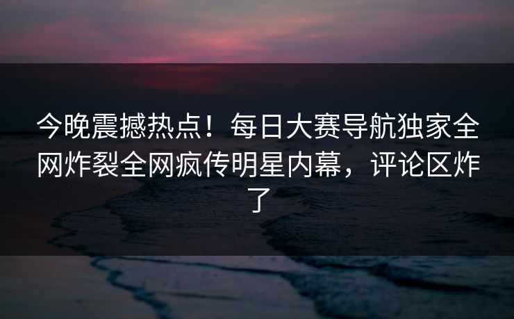 今晚震撼热点！每日大赛导航独家全网炸裂全网疯传明星内幕，评论区炸了