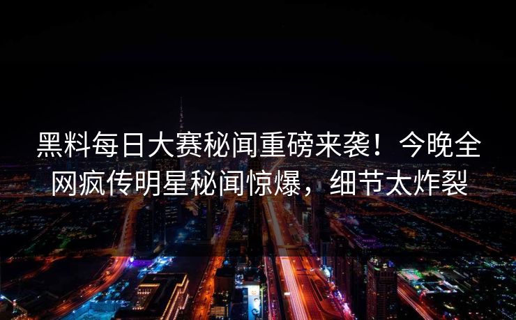 黑料每日大赛秘闻重磅来袭！今晚全网疯传明星秘闻惊爆，细节太炸裂