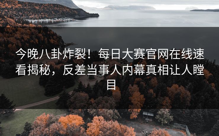 今晚八卦炸裂！每日大赛官网在线速看揭秘，反差当事人内幕真相让人瞠目