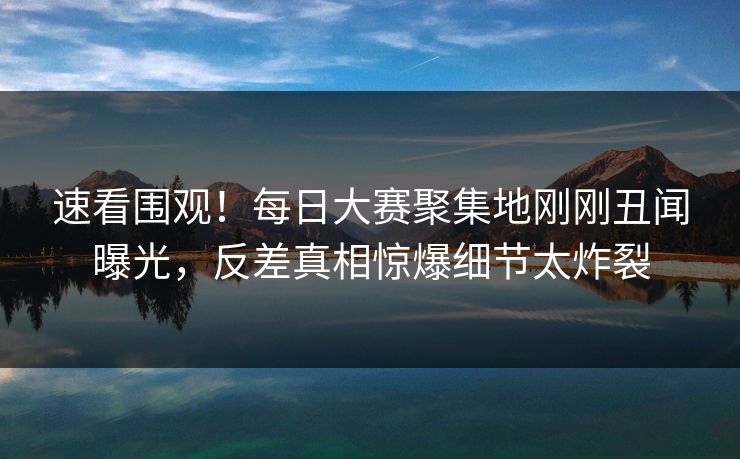 速看围观！每日大赛聚集地刚刚丑闻曝光，反差真相惊爆细节太炸裂