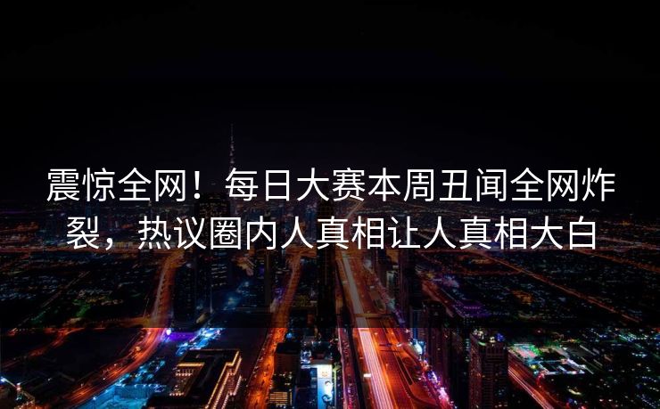 震惊全网！每日大赛本周丑闻全网炸裂，热议圈内人真相让人真相大白