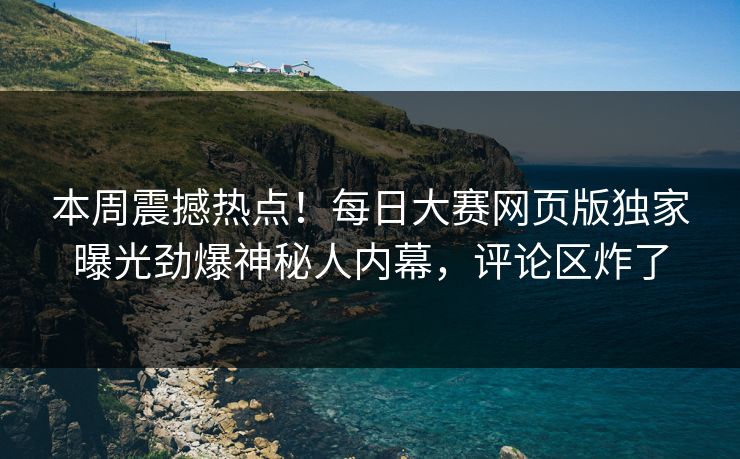 本周震撼热点！每日大赛网页版独家曝光劲爆神秘人内幕，评论区炸了