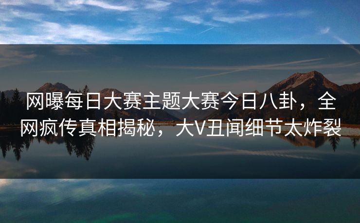 网曝每日大赛主题大赛今日八卦，全网疯传真相揭秘，大V丑闻细节太炸裂