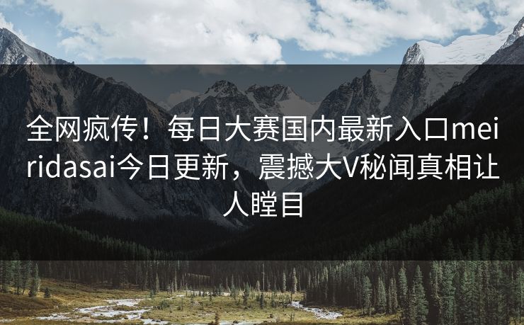 全网疯传！每日大赛国内最新入口meiridasai今日更新，震撼大V秘闻真相让人瞠目