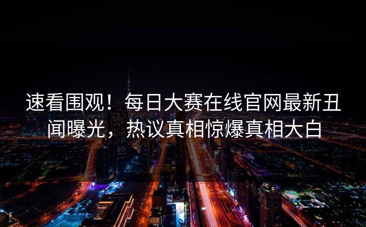 速看围观！每日大赛在线官网最新丑闻曝光，热议真相惊爆真相大白