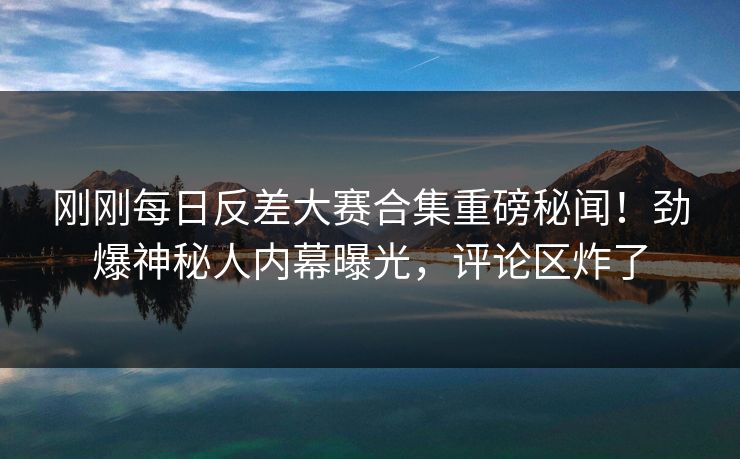 刚刚每日反差大赛合集重磅秘闻！劲爆神秘人内幕曝光，评论区炸了