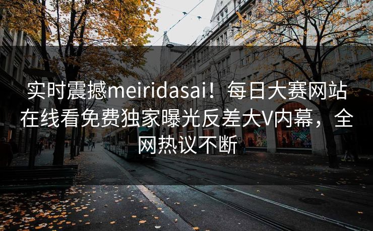 实时震撼meiridasai！每日大赛网站在线看免费独家曝光反差大V内幕，全网热议不断