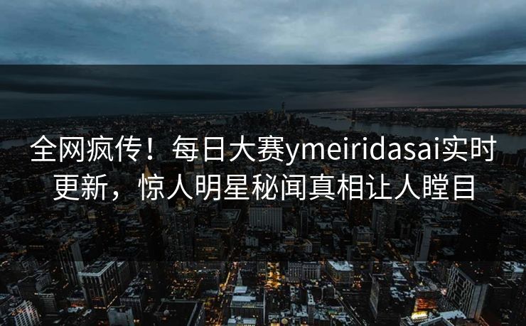 全网疯传！每日大赛ymeiridasai实时更新，惊人明星秘闻真相让人瞠目