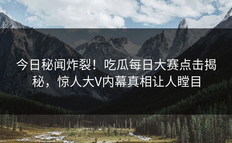 今日秘闻炸裂！吃瓜每日大赛点击揭秘，惊人大V内幕真相让人瞠目