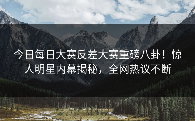 今日每日大赛反差大赛重磅八卦！惊人明星内幕揭秘，全网热议不断