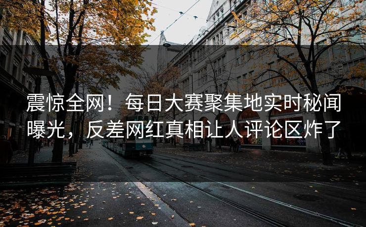 震惊全网！每日大赛聚集地实时秘闻曝光，反差网红真相让人评论区炸了