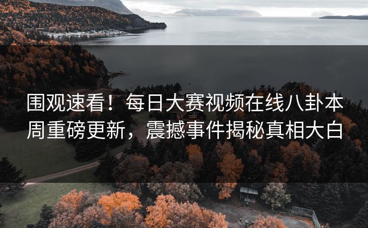 围观速看！每日大赛视频在线八卦本周重磅更新，震撼事件揭秘真相大白