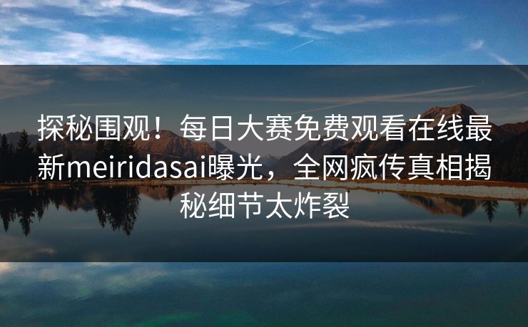 探秘围观！每日大赛免费观看在线最新meiridasai曝光，全网疯传真相揭秘细节太炸裂
