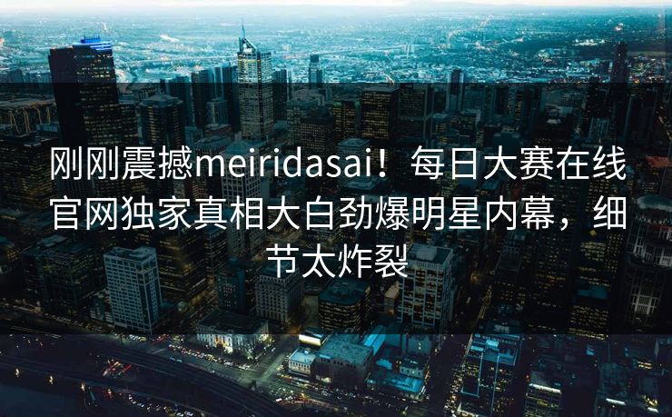 刚刚震撼meiridasai！每日大赛在线官网独家真相大白劲爆明星内幕，细节太炸裂