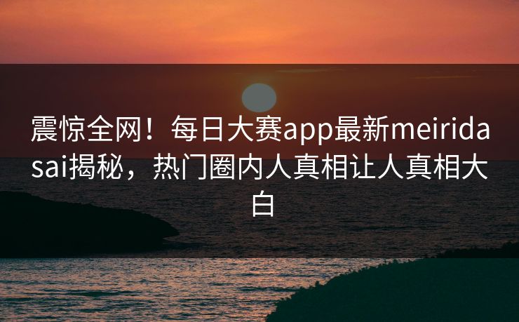 震惊全网！每日大赛app最新meiridasai揭秘，热门圈内人真相让人真相大白