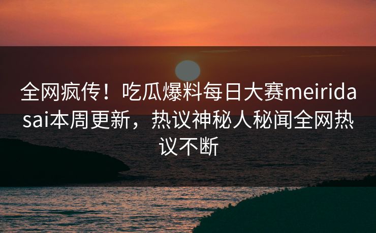 全网疯传！吃瓜爆料每日大赛meiridasai本周更新，热议神秘人秘闻全网热议不断