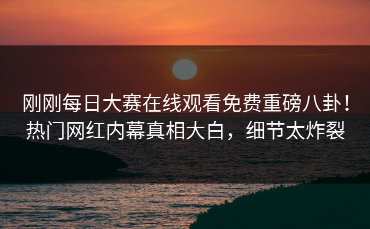 刚刚每日大赛在线观看免费重磅八卦！热门网红内幕真相大白，细节太炸裂